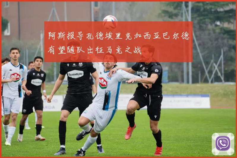 阿斯报导孔德埃里克加西亚巴尔德有望随队出征马竞之战