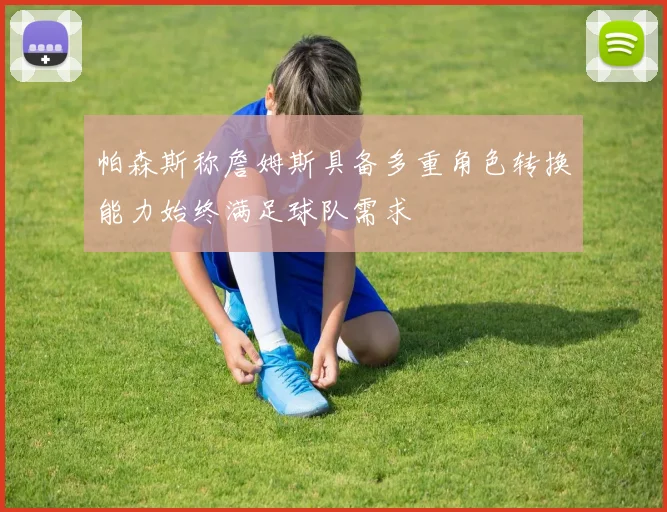 帕森斯称詹姆斯具备多重角色转换能力始终满足球队需求