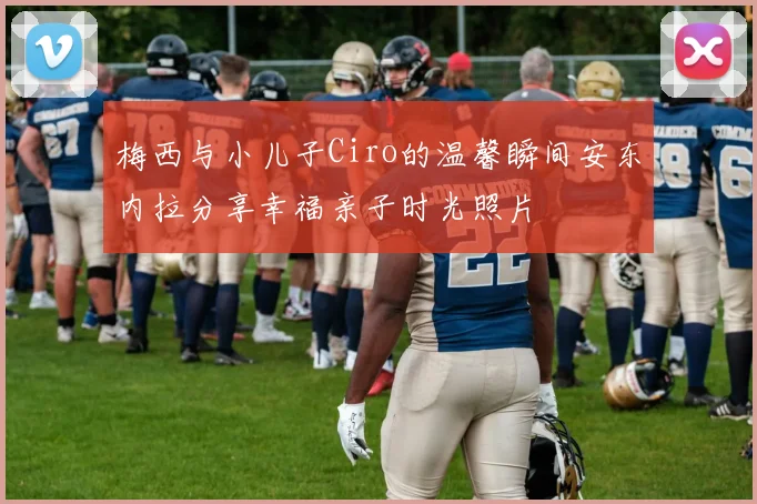 梅西与小儿子Ciro的温馨瞬间安东内拉分享幸福亲子时光照片