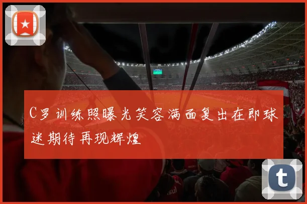 C罗训练照曝光笑容满面复出在即球迷期待再现辉煌