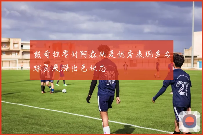 戴奇称零封阿森纳是优秀表现多名球员展现出色状态