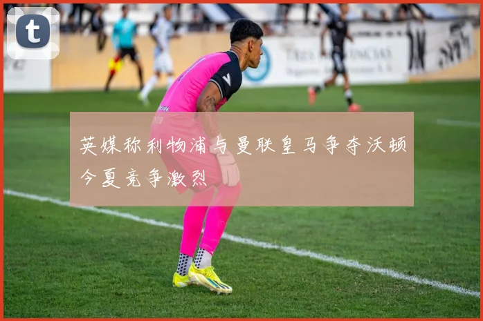 英媒称利物浦与曼联皇马争夺沃顿今夏竞争激烈