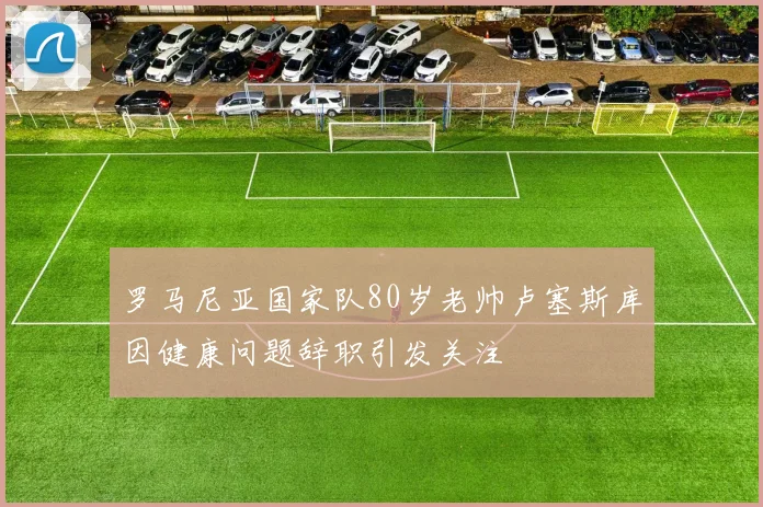 罗马尼亚国家队80岁老帅卢塞斯库因健康问题辞职引发关注