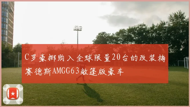 C罗豪掷购入全球限量20台的改装梅赛德斯AMGG63敞篷版豪车
