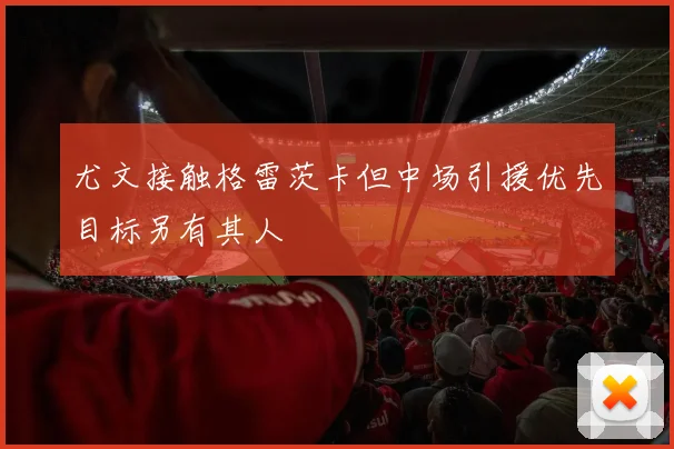 尤文接触格雷茨卡但中场引援优先目标另有其人