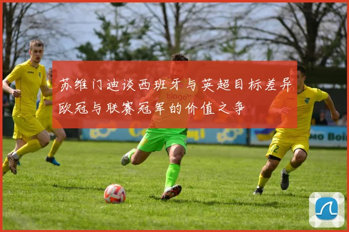 苏维门迪谈西班牙与英超目标差异欧冠与联赛冠军的价值之争