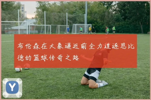 布伦森在大象逼近前全力追逐恩比德的篮球传奇之路