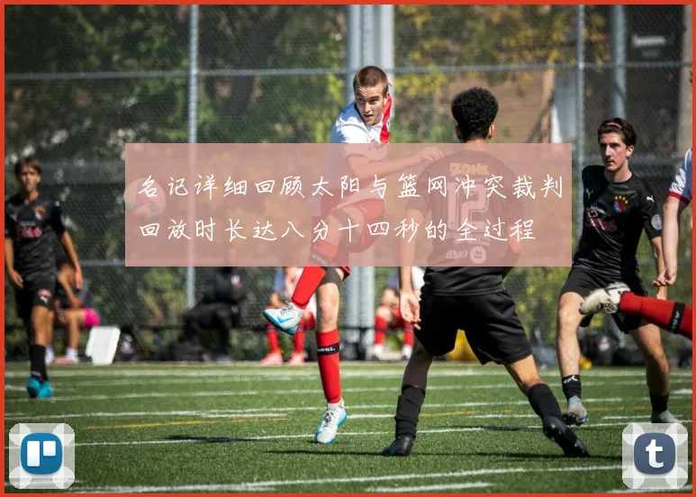 名记详细回顾太阳与篮网冲突裁判回放时长达八分十四秒的全过程