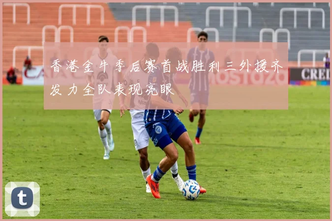 香港金牛季后赛首战胜利三外援齐发力全队表现亮眼