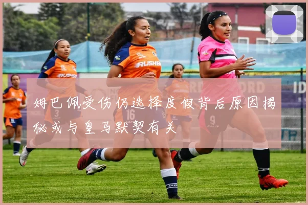 姆巴佩受伤仍选择度假背后原因揭秘或与皇马默契有关