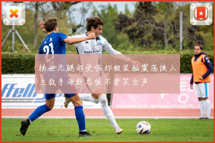 杨世元腿部受伤却假装脑震荡换人主裁李海新忍俊不禁笑出声