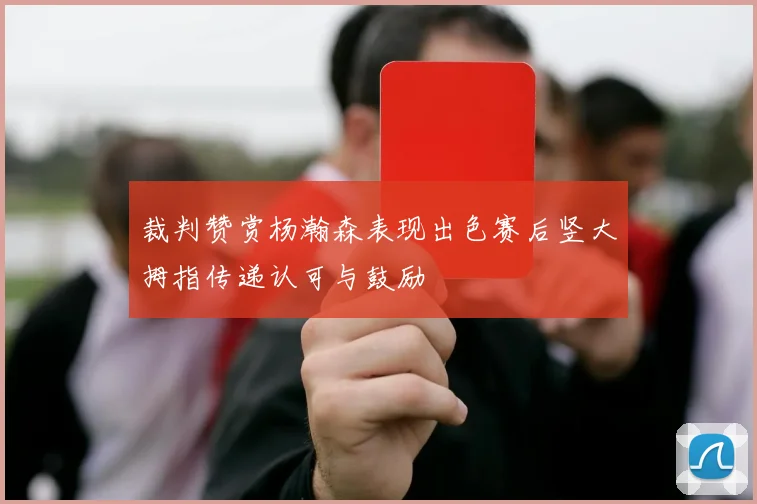 裁判赞赏杨瀚森表现出色赛后竖大拇指传递认可与鼓励