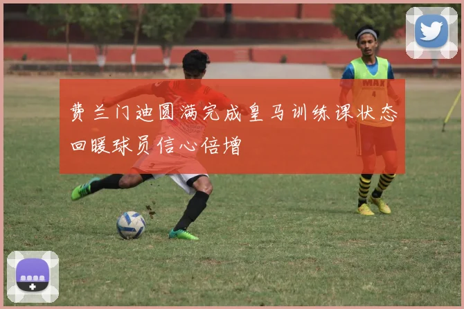 费兰门迪圆满完成皇马训练课状态回暖球员信心倍增