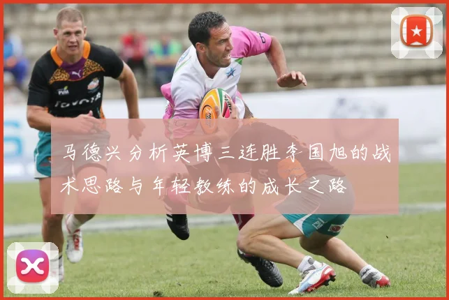 马德兴分析英博三连胜李国旭的战术思路与年轻教练的成长之路