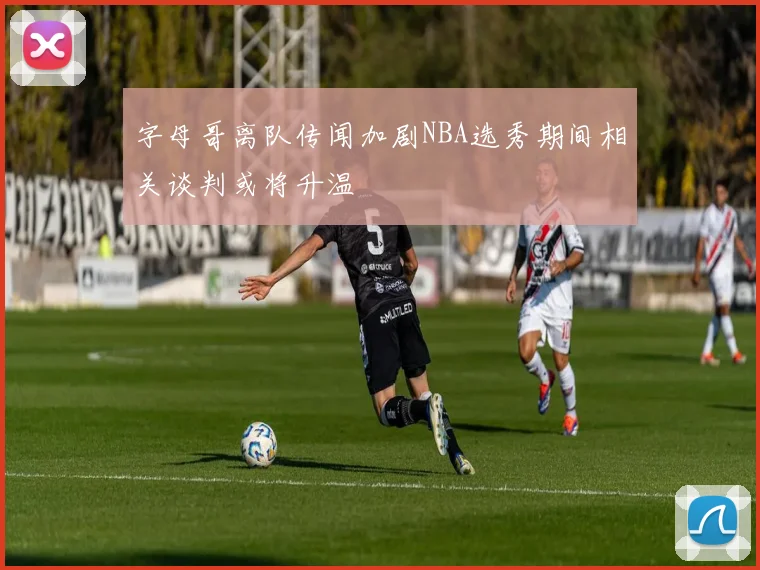 字母哥离队传闻加剧NBA选秀期间相关谈判或将升温