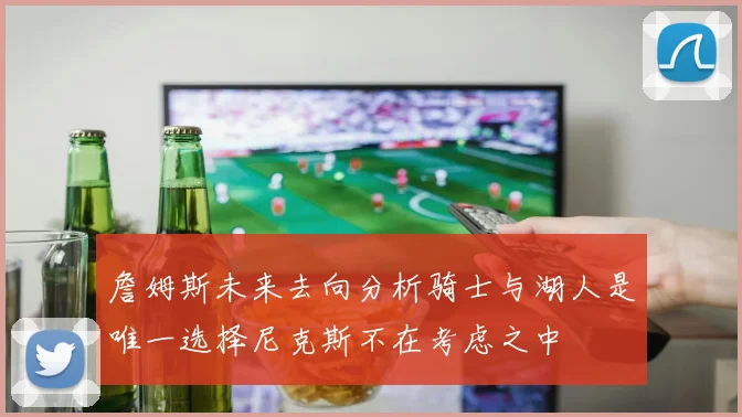 詹姆斯未来去向分析骑士与湖人是唯一选择尼克斯不在考虑之中