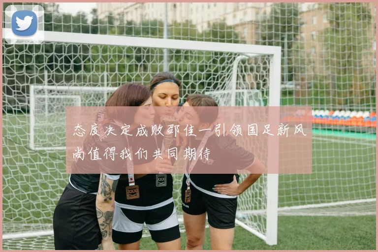 态度决定成败邵佳一引领国足新风尚值得我们共同期待