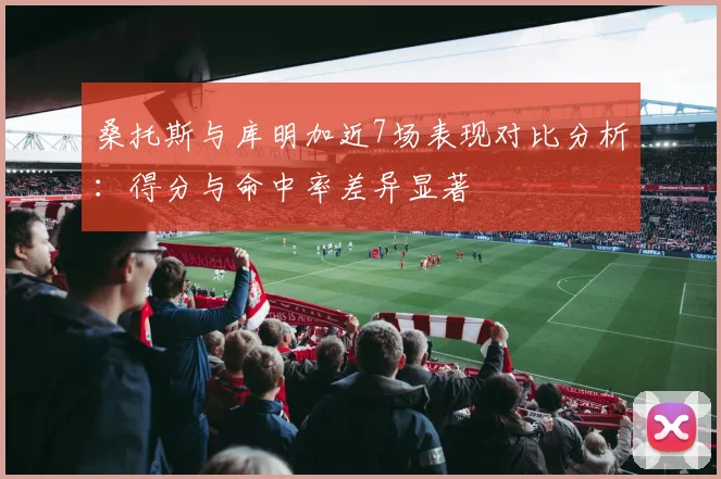 桑托斯与库明加近7场表现对比分析：得分与命中率差异显著
