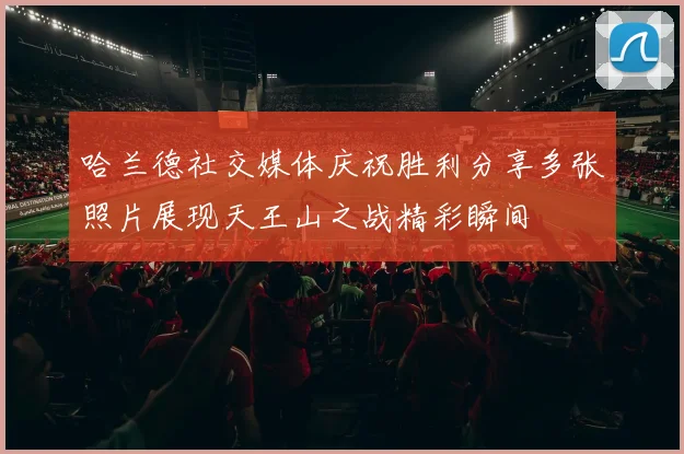 哈兰德社交媒体庆祝胜利分享多张照片展现天王山之战精彩瞬间