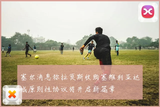塞尔消息称拉莫斯收购塞维利亚达成原则性协议将开启新篇章