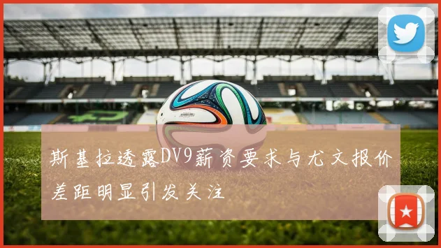 斯基拉透露DV9薪资要求与尤文报价差距明显引发关注