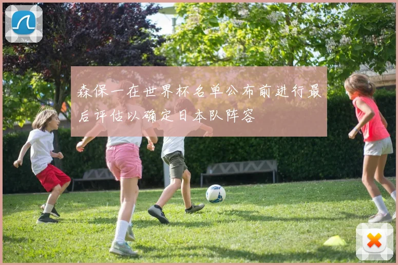 森保一在世界杯名单公布前进行最后评估以确定日本队阵容