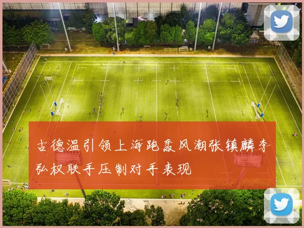 古德温引领上海跑轰风潮张镇麟李弘权联手压制对手表现
