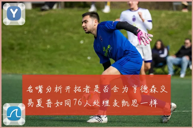 名嘴分析开拓者是否会为亨德森交易夏普如同76人处理麦凯恩一样