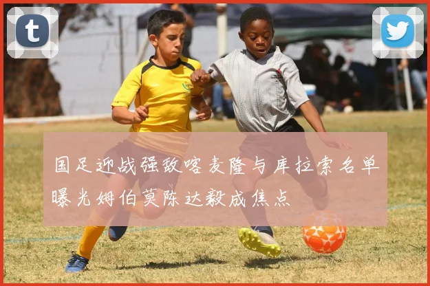 国足迎战强敌喀麦隆与库拉索名单曝光姆伯莫陈达毅成焦点