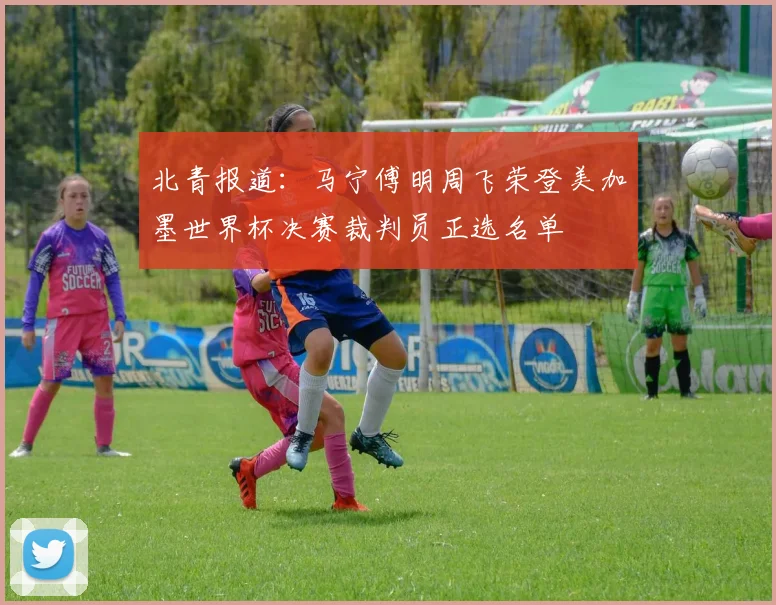 北青报道：马宁傅明周飞荣登美加墨世界杯决赛裁判员正选名单