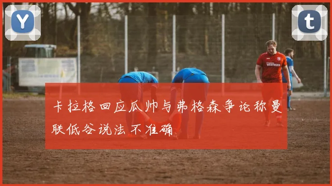 卡拉格回应瓜帅与弗格森争论称曼联低谷说法不准确