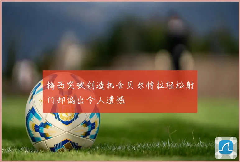梅西突破创造机会贝尔特拉轻松射门却偏出令人遗憾