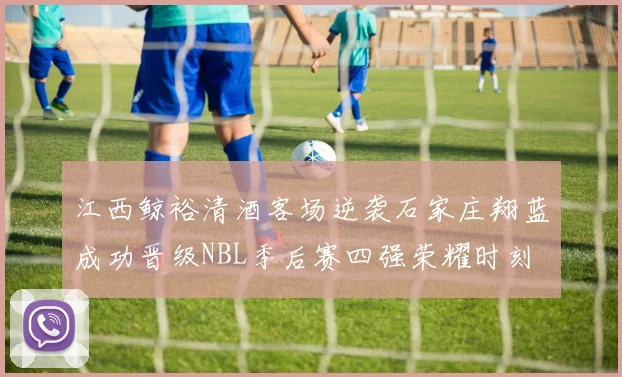 江西鲸裕清酒客场逆袭石家庄翔蓝成功晋级NBL季后赛四强荣耀时刻