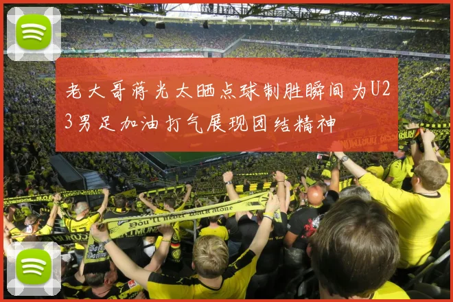 老大哥蒋光太晒点球制胜瞬间为U23男足加油打气展现团结精神