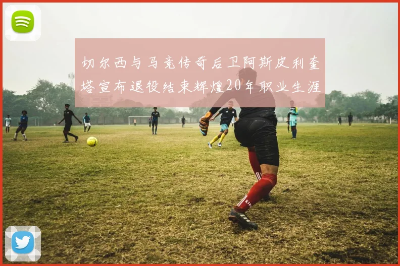 切尔西与马竞传奇后卫阿斯皮利奎塔宣布退役结束辉煌20年职业生涯